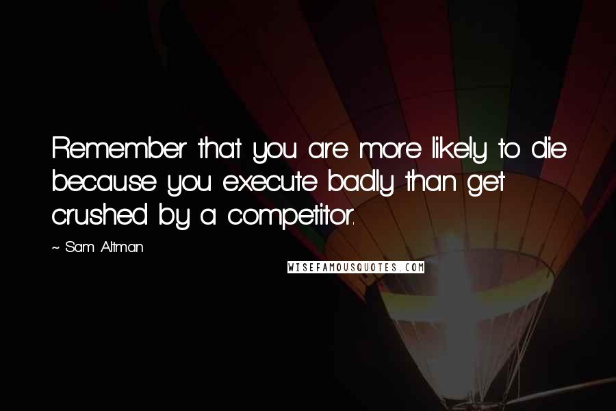 Sam Altman Quotes: Remember that you are more likely to die because you execute badly than get crushed by a competitor.