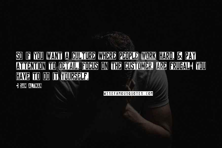 Sam Altman Quotes: So if you want a culture where people work hard, & pay attention to detail, focus on the customer, are frugal: you have to do it yourself.