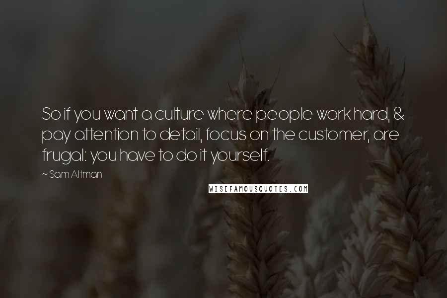 Sam Altman Quotes: So if you want a culture where people work hard, & pay attention to detail, focus on the customer, are frugal: you have to do it yourself.