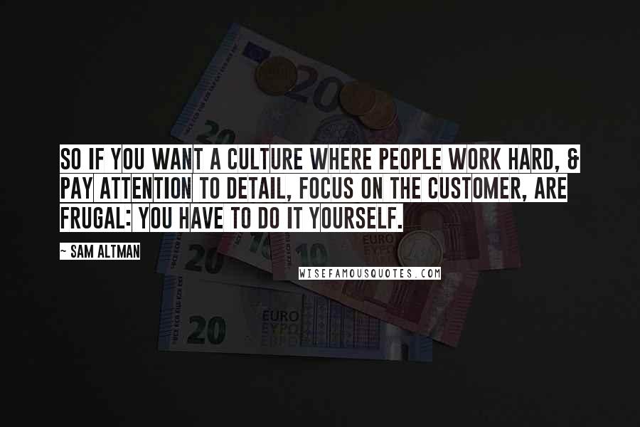 Sam Altman Quotes: So if you want a culture where people work hard, & pay attention to detail, focus on the customer, are frugal: you have to do it yourself.