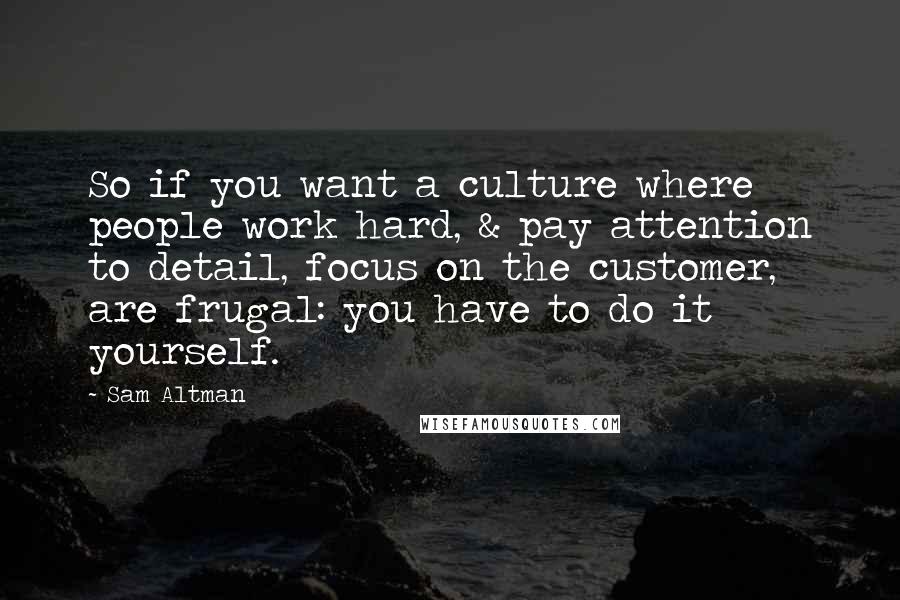 Sam Altman Quotes: So if you want a culture where people work hard, & pay attention to detail, focus on the customer, are frugal: you have to do it yourself.