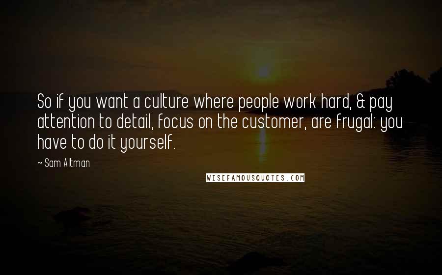 Sam Altman Quotes: So if you want a culture where people work hard, & pay attention to detail, focus on the customer, are frugal: you have to do it yourself.