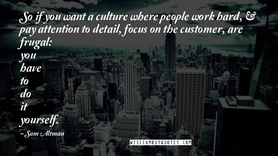 Sam Altman Quotes: So if you want a culture where people work hard, & pay attention to detail, focus on the customer, are frugal: you have to do it yourself.