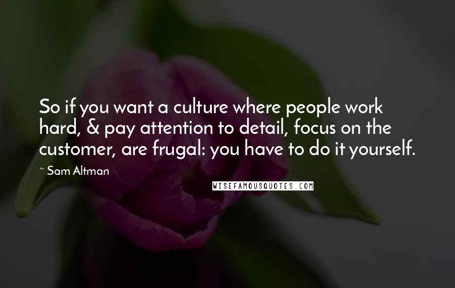 Sam Altman Quotes: So if you want a culture where people work hard, & pay attention to detail, focus on the customer, are frugal: you have to do it yourself.