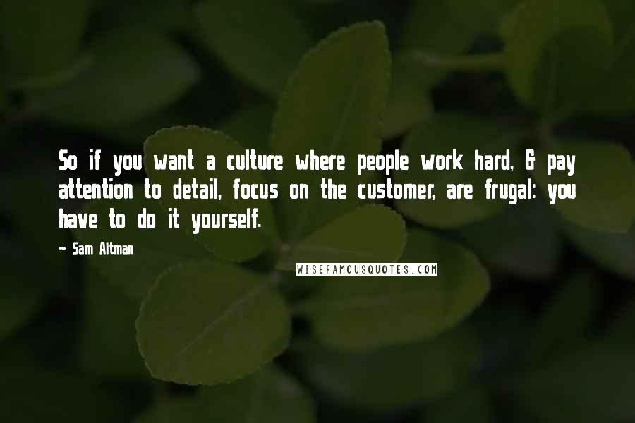 Sam Altman Quotes: So if you want a culture where people work hard, & pay attention to detail, focus on the customer, are frugal: you have to do it yourself.