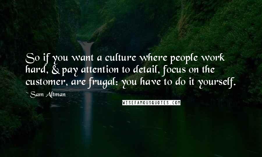 Sam Altman Quotes: So if you want a culture where people work hard, & pay attention to detail, focus on the customer, are frugal: you have to do it yourself.