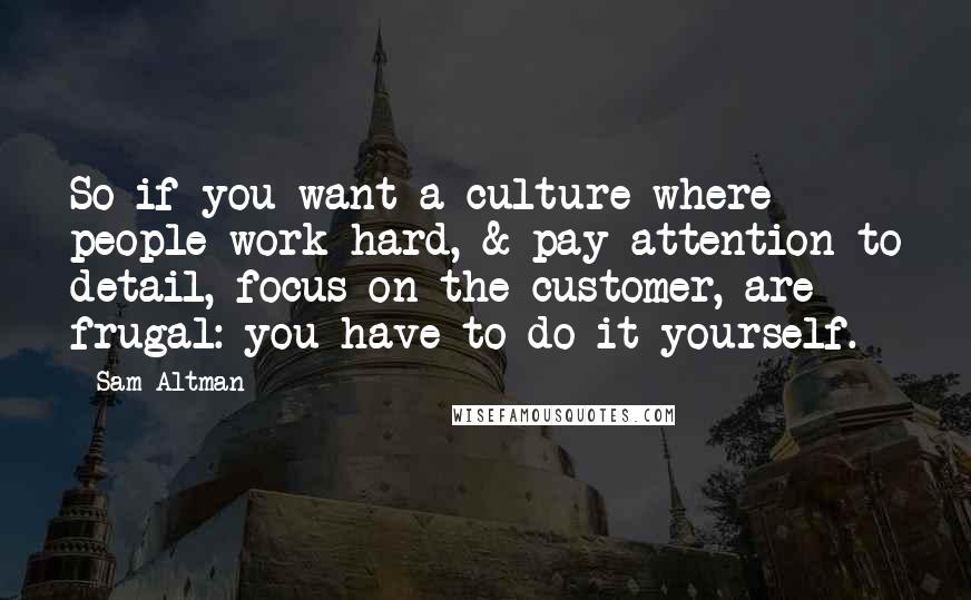 Sam Altman Quotes: So if you want a culture where people work hard, & pay attention to detail, focus on the customer, are frugal: you have to do it yourself.