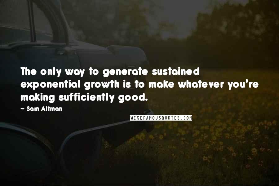 Sam Altman Quotes: The only way to generate sustained exponential growth is to make whatever you're making sufficiently good.
