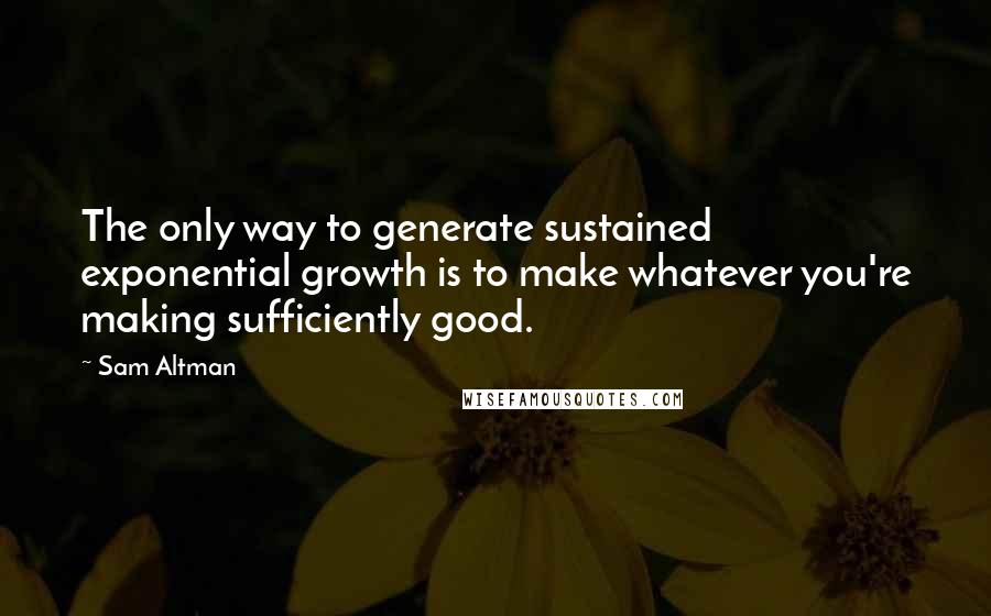 Sam Altman Quotes: The only way to generate sustained exponential growth is to make whatever you're making sufficiently good.