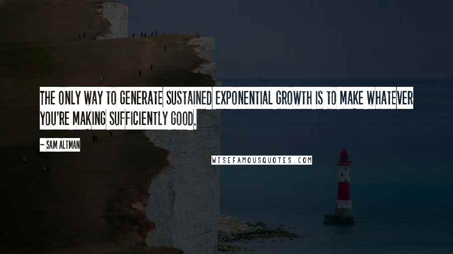 Sam Altman Quotes: The only way to generate sustained exponential growth is to make whatever you're making sufficiently good.