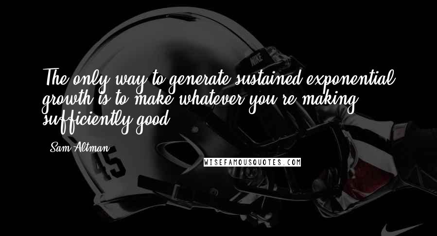 Sam Altman Quotes: The only way to generate sustained exponential growth is to make whatever you're making sufficiently good.