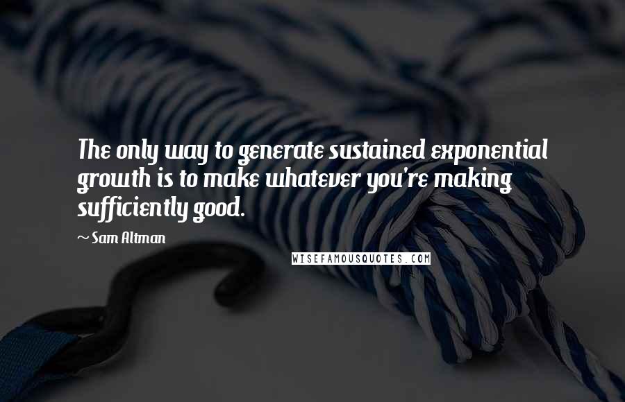 Sam Altman Quotes: The only way to generate sustained exponential growth is to make whatever you're making sufficiently good.