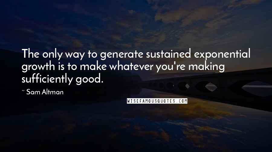 Sam Altman Quotes: The only way to generate sustained exponential growth is to make whatever you're making sufficiently good.