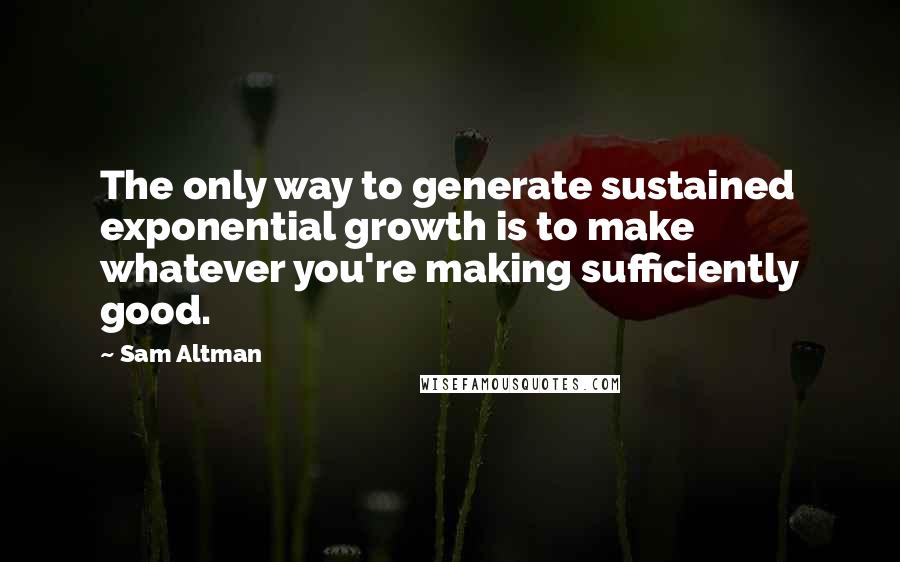 Sam Altman Quotes: The only way to generate sustained exponential growth is to make whatever you're making sufficiently good.