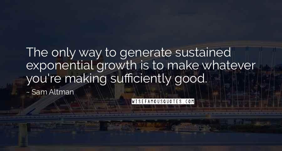 Sam Altman Quotes: The only way to generate sustained exponential growth is to make whatever you're making sufficiently good.