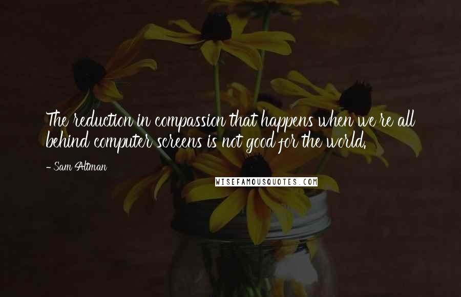 Sam Altman Quotes: The reduction in compassion that happens when we're all behind computer screens is not good for the world.