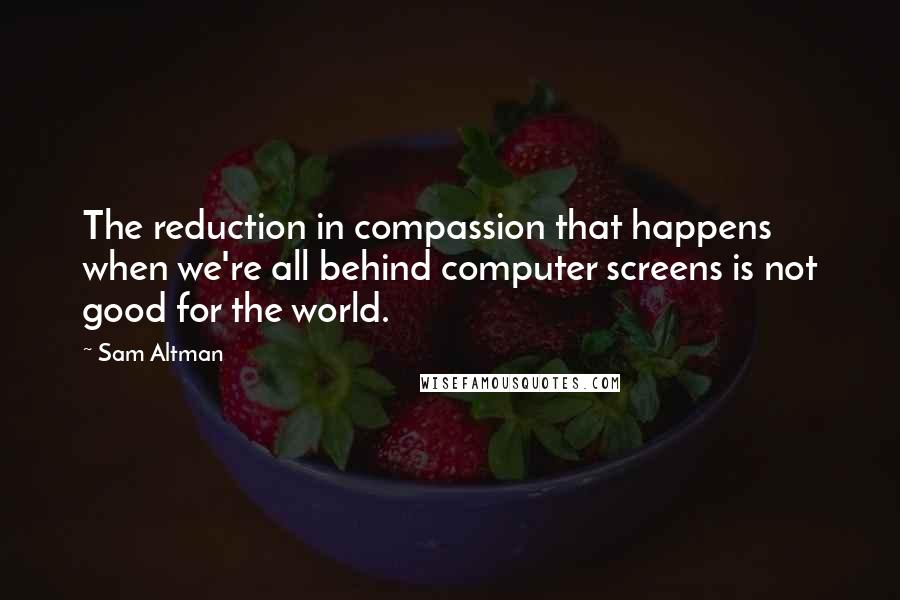 Sam Altman Quotes: The reduction in compassion that happens when we're all behind computer screens is not good for the world.