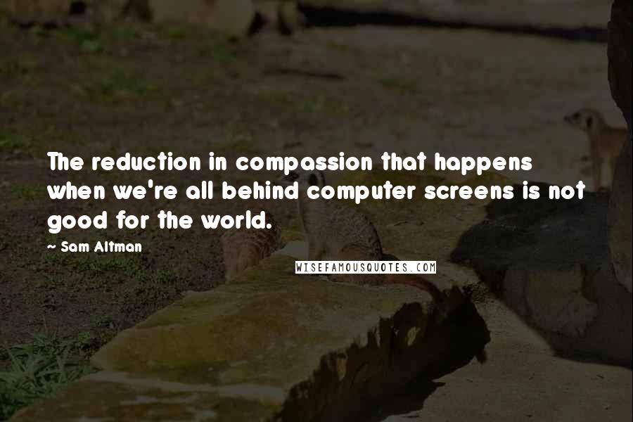 Sam Altman Quotes: The reduction in compassion that happens when we're all behind computer screens is not good for the world.