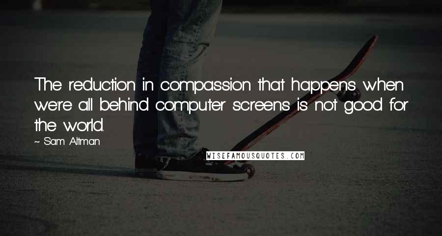 Sam Altman Quotes: The reduction in compassion that happens when we're all behind computer screens is not good for the world.