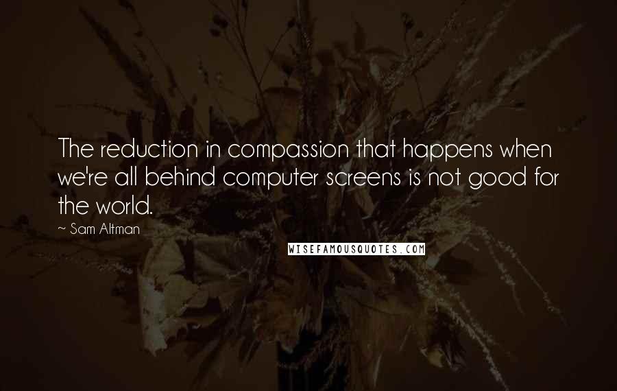 Sam Altman Quotes: The reduction in compassion that happens when we're all behind computer screens is not good for the world.