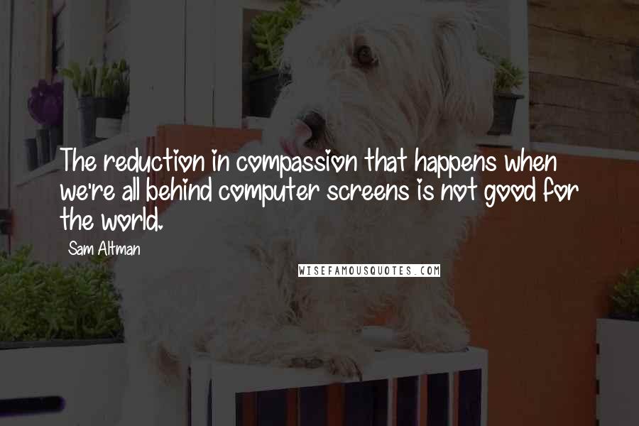 Sam Altman Quotes: The reduction in compassion that happens when we're all behind computer screens is not good for the world.