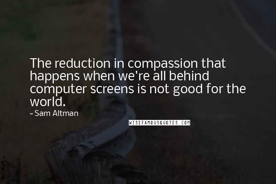 Sam Altman Quotes: The reduction in compassion that happens when we're all behind computer screens is not good for the world.