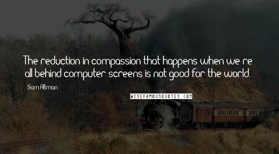 Sam Altman Quotes: The reduction in compassion that happens when we're all behind computer screens is not good for the world.