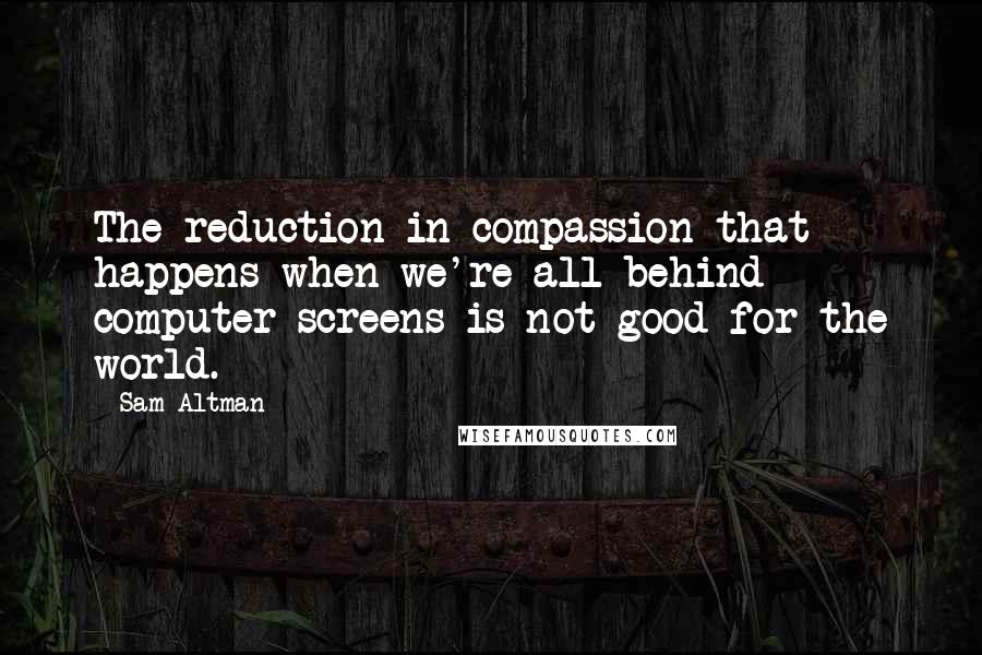 Sam Altman Quotes: The reduction in compassion that happens when we're all behind computer screens is not good for the world.