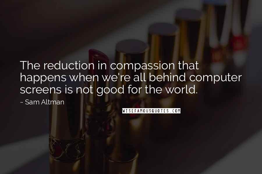 Sam Altman Quotes: The reduction in compassion that happens when we're all behind computer screens is not good for the world.