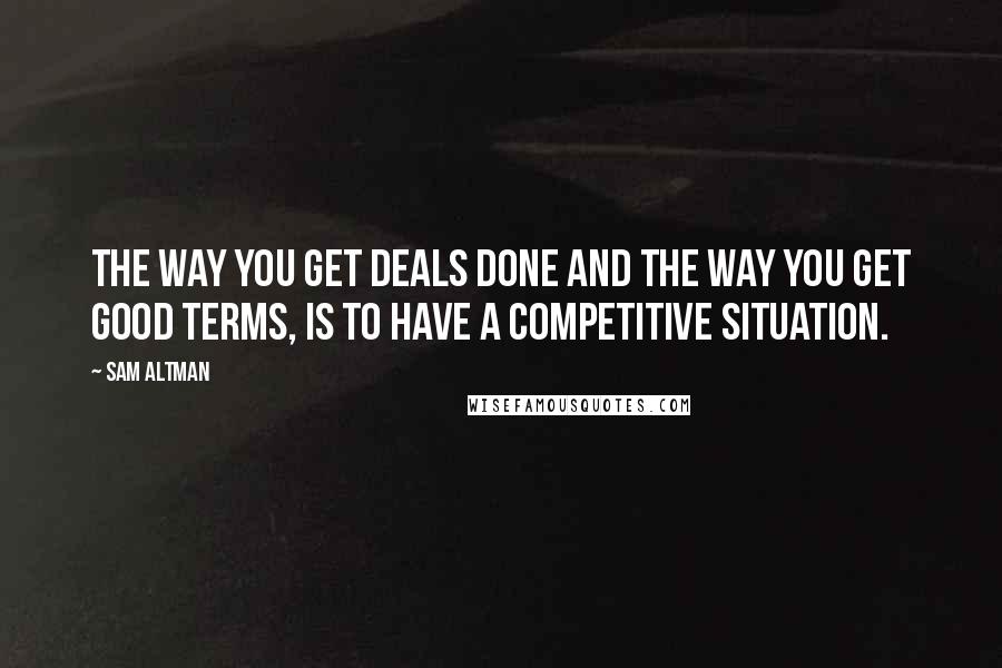 Sam Altman Quotes: The way you get deals done and the way you get good terms, is to have a competitive situation.