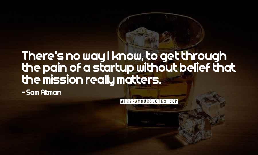 Sam Altman Quotes: There's no way I know, to get through the pain of a startup without belief that the mission really matters.