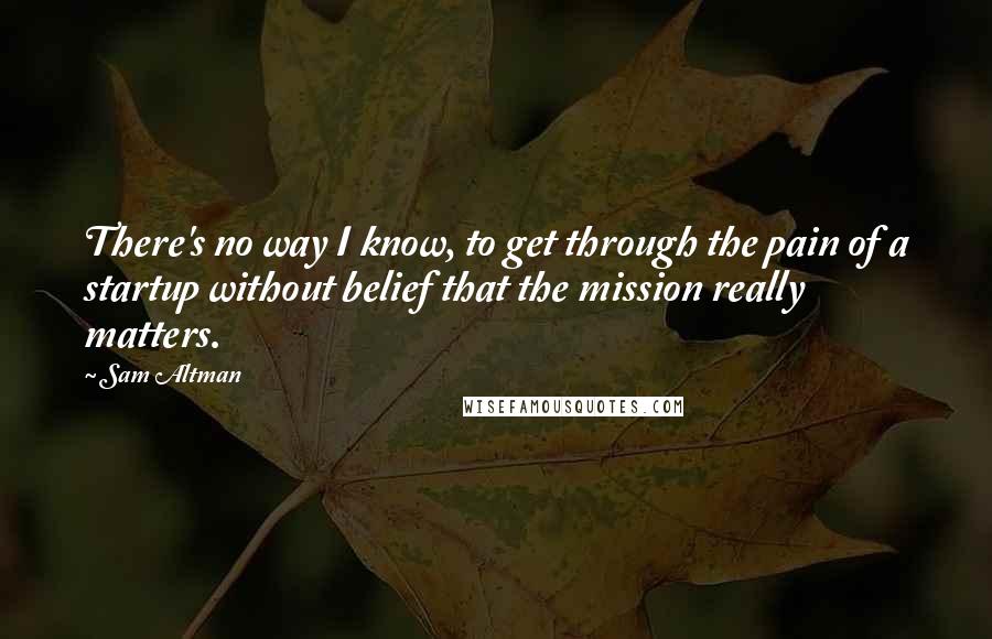 Sam Altman Quotes: There's no way I know, to get through the pain of a startup without belief that the mission really matters.
