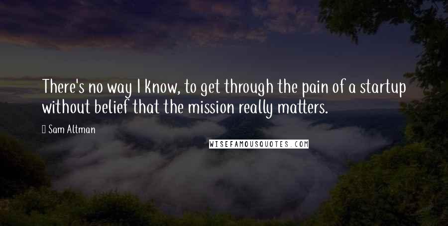 Sam Altman Quotes: There's no way I know, to get through the pain of a startup without belief that the mission really matters.