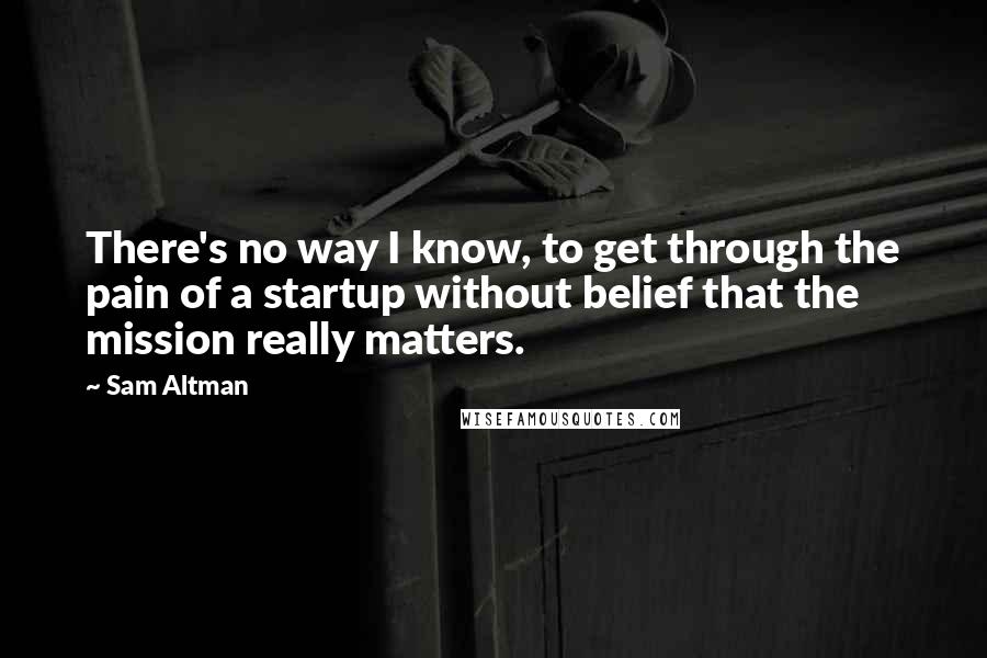 Sam Altman Quotes: There's no way I know, to get through the pain of a startup without belief that the mission really matters.