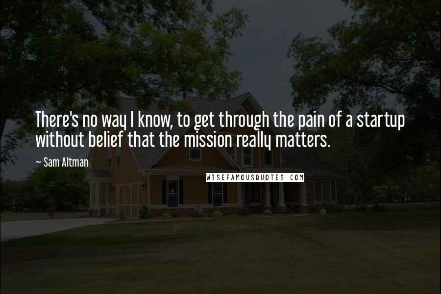 Sam Altman Quotes: There's no way I know, to get through the pain of a startup without belief that the mission really matters.