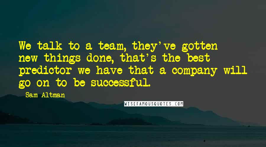 Sam Altman Quotes: We talk to a team, they've gotten new things done, that's the best predictor we have that a company will go on to be successful.