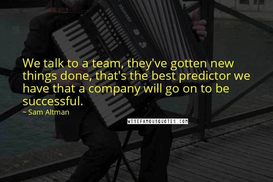 Sam Altman Quotes: We talk to a team, they've gotten new things done, that's the best predictor we have that a company will go on to be successful.