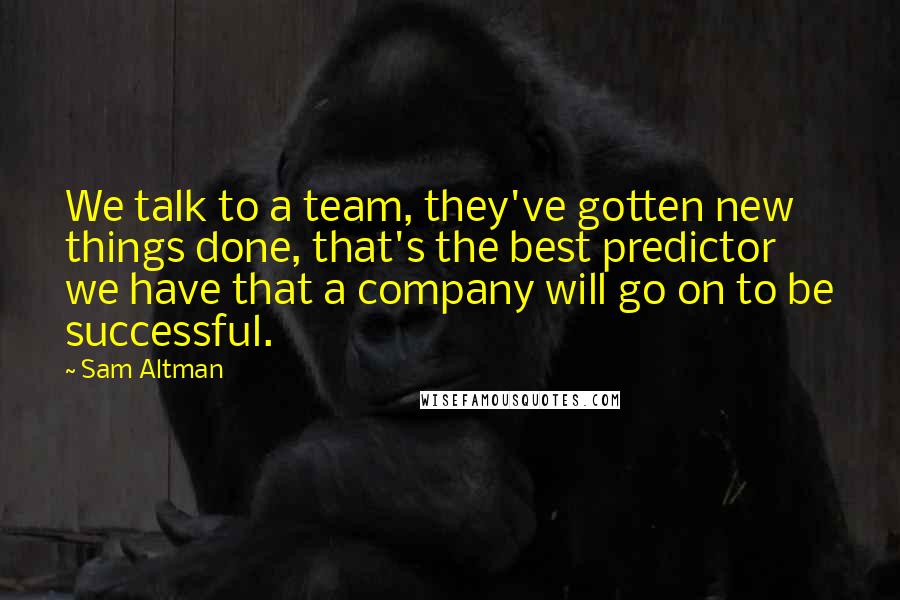 Sam Altman Quotes: We talk to a team, they've gotten new things done, that's the best predictor we have that a company will go on to be successful.