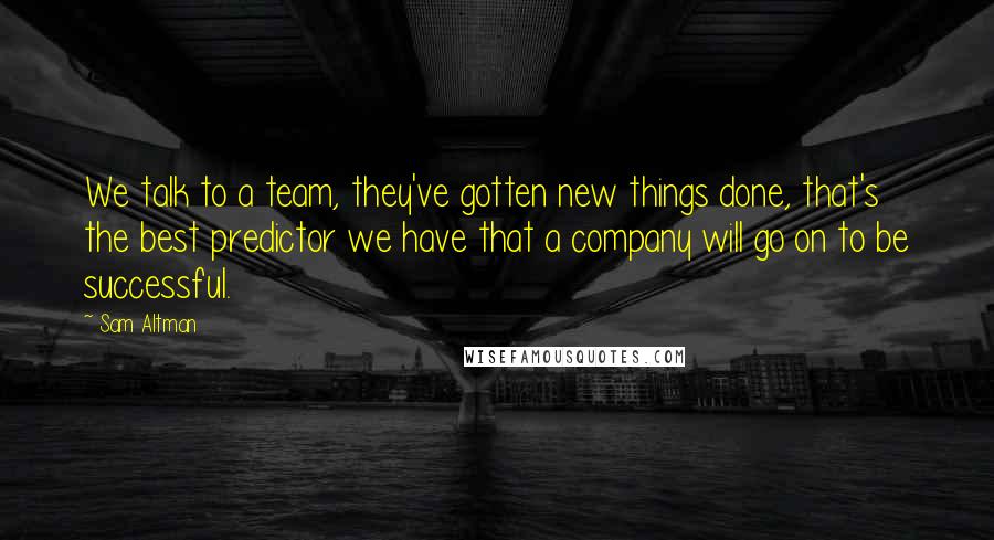 Sam Altman Quotes: We talk to a team, they've gotten new things done, that's the best predictor we have that a company will go on to be successful.