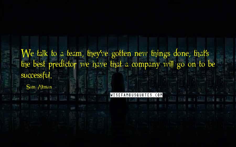 Sam Altman Quotes: We talk to a team, they've gotten new things done, that's the best predictor we have that a company will go on to be successful.