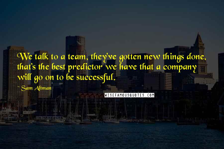 Sam Altman Quotes: We talk to a team, they've gotten new things done, that's the best predictor we have that a company will go on to be successful.