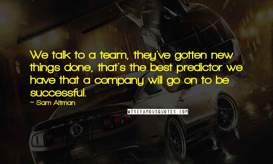 Sam Altman Quotes: We talk to a team, they've gotten new things done, that's the best predictor we have that a company will go on to be successful.