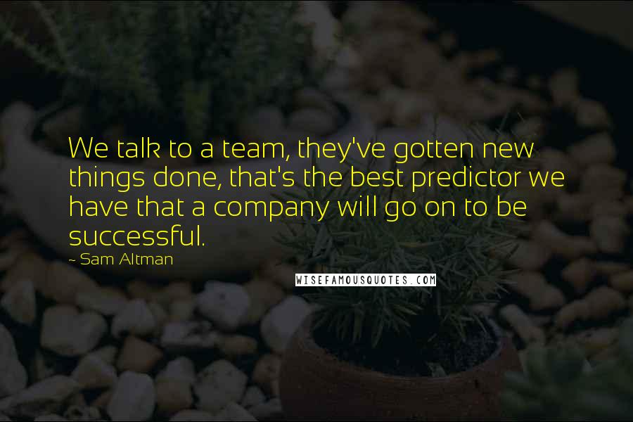 Sam Altman Quotes: We talk to a team, they've gotten new things done, that's the best predictor we have that a company will go on to be successful.