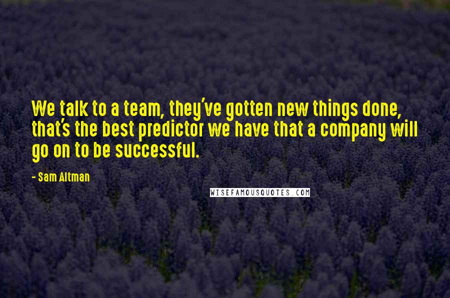 Sam Altman Quotes: We talk to a team, they've gotten new things done, that's the best predictor we have that a company will go on to be successful.