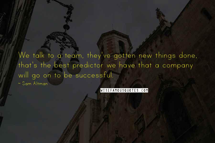 Sam Altman Quotes: We talk to a team, they've gotten new things done, that's the best predictor we have that a company will go on to be successful.
