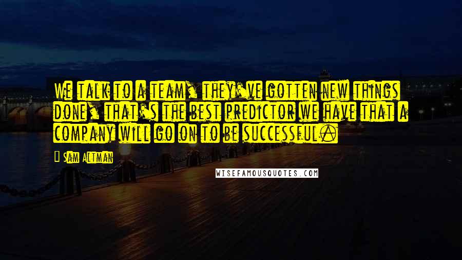 Sam Altman Quotes: We talk to a team, they've gotten new things done, that's the best predictor we have that a company will go on to be successful.