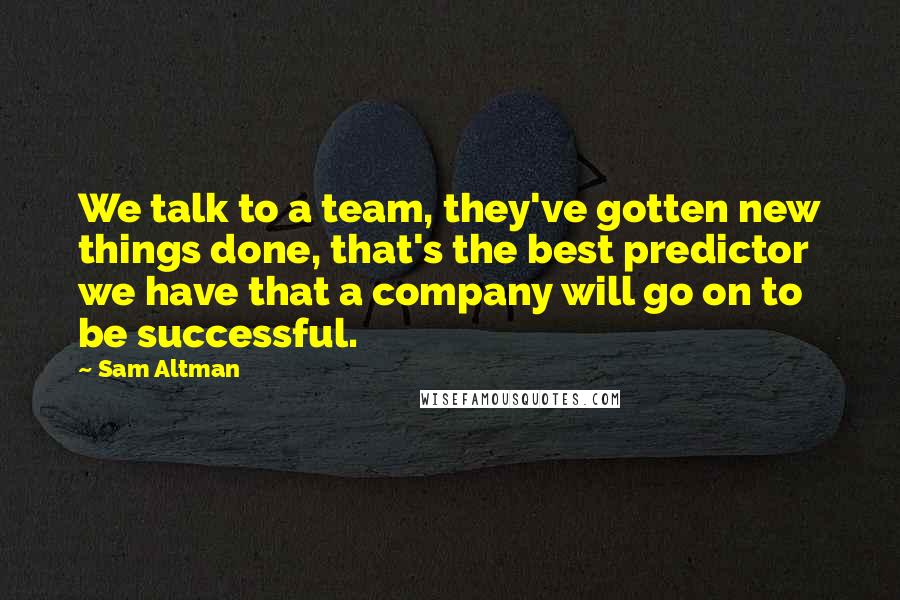Sam Altman Quotes: We talk to a team, they've gotten new things done, that's the best predictor we have that a company will go on to be successful.
