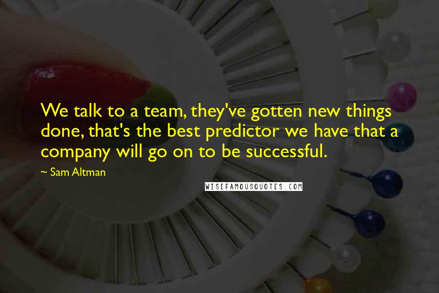 Sam Altman Quotes: We talk to a team, they've gotten new things done, that's the best predictor we have that a company will go on to be successful.