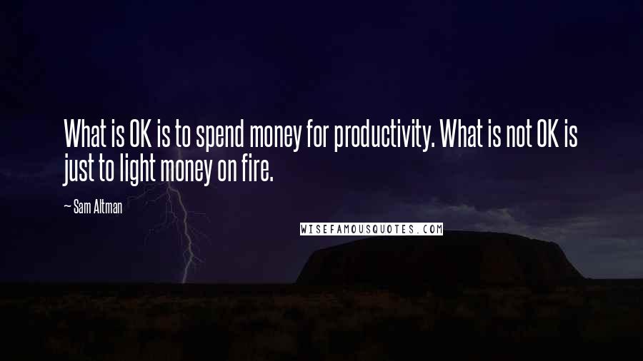 Sam Altman Quotes: What is OK is to spend money for productivity. What is not OK is just to light money on fire.