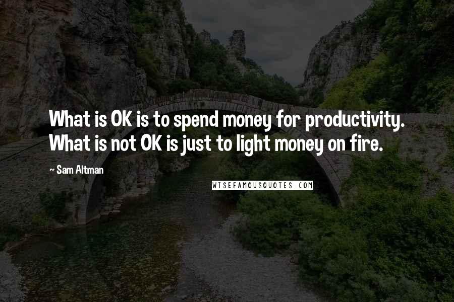 Sam Altman Quotes: What is OK is to spend money for productivity. What is not OK is just to light money on fire.